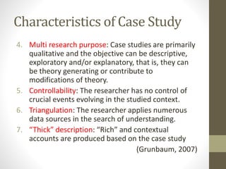 Characteristics of Case Study
4. Multi research purpose: Case studies are primarily
qualitative and the objective can be descriptive,
exploratory and/or explanatory, that is, they can
be theory generating or contribute to
modifications of theory.
5. Controllability: The researcher has no control of
crucial events evolving in the studied context.
6. Triangulation: The researcher applies numerous
data sources in the search of understanding.
7. “Thick” description: “Rich” and contextual
accounts are produced based on the case study
(Grunbaum, 2007)
 