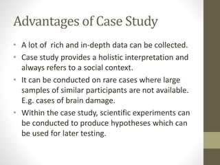 Advantages of Case Study
• A lot of rich and in-depth data can be collected.
• Case study provides a holistic interpretation and
always refers to a social context.
• It can be conducted on rare cases where large
samples of similar participants are not available.
E.g. cases of brain damage.
• Within the case study, scientific experiments can
be conducted to produce hypotheses which can
be used for later testing.
 