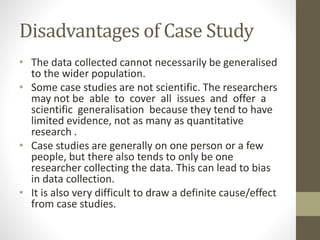 Disadvantages of Case Study
• The data collected cannot necessarily be generalised
to the wider population.
• Some case studies are not scientific. The researchers
may not be able to cover all issues and offer a
scientific generalisation because they tend to have
limited evidence, not as many as quantitative
research .
• Case studies are generally on one person or a few
people, but there also tends to only be one
researcher collecting the data. This can lead to bias
in data collection.
• It is also very difficult to draw a definite cause/effect
from case studies.
 