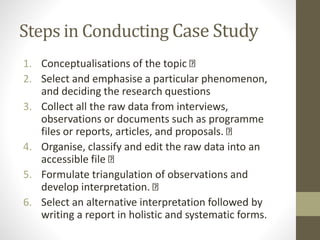 Steps in Conducting Case Study
1. Conceptualisations of the topic
2. Select and emphasise a particular phenomenon,
and deciding the research questions
3. Collect all the raw data from interviews,
observations or documents such as programme
files or reports, articles, and proposals.
4. Organise, classify and edit the raw data into an
accessible file
5. Formulate triangulation of observations and
develop interpretation.
6. Select an alternative interpretation followed by
writing a report in holistic and systematic forms.
 