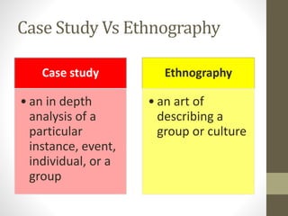 Case Study Vs Ethnography
Case study
• an in depth
analysis of a
particular
instance, event,
individual, or a
group
Ethnography
• an art of
describing a
group or culture
 