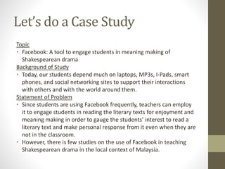 Let’s do a Case Study
Topic
• Facebook: A tool to engage students in meaning making of
Shakespearean drama
Background of Study
• Today, our students depend much on laptops, MP3s, I-Pads, smart
phones, and social networking sites to support their interactions
with others and with the world around them.
Statement of Problem
• Since students are using Facebook frequently, teachers can employ
it to engage students in reading the literary texts for enjoyment and
meaning making in order to gauge the students’ interest to read a
literary text and make personal response from it even when they are
not in the classroom.
• However, there is few studies on the use of Facebook in teaching
Shakespearean drama in the local context of Malaysia.
 