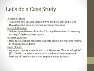 Let’s do a Case Study
Purpose of Study
• To explore how Shakespearean drama can be taught and learnt
through online social network in particular Facebook
Research Objective
• To investigate the use of Facebook to help the students in meaning
making of Shakespearean drama
Research Question
• How does Facebook facilitates students’ learning in meaning making
of Shakespearean drama
Scope of Study
• A group of twenty students who took the course “Drama in English”
(TSL1064) in the second semester in the foundation course at an
Institute of Teacher Education Campus in Johor, Malaysia
 