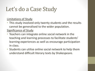 Let’s do a Case Study
Limitations of Study
• This study involved only twenty students and the results
cannot be generalised to the wider population.
Significance of Study
• Teachers can integrate online social network in the
teaching and learning processes to facilitate students’
learning experiences as well as encourage participation
in class.
• Students can utilise online social network to help them
understand difficult literary texts by Shakespeare.
 