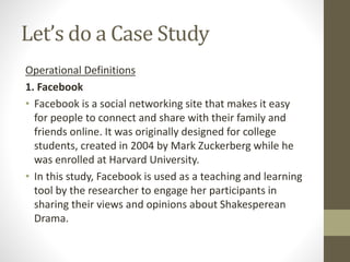 Let’s do a Case Study
Operational Definitions
1. Facebook
• Facebook is a social networking site that makes it easy
for people to connect and share with their family and
friends online. It was originally designed for college
students, created in 2004 by Mark Zuckerberg while he
was enrolled at Harvard University.
• In this study, Facebook is used as a teaching and learning
tool by the researcher to engage her participants in
sharing their views and opinions about Shakesperean
Drama.
 