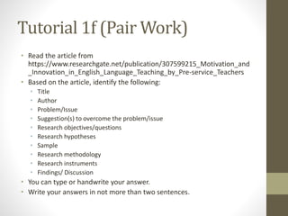 Tutorial 1f (Pair Work)
• Read the article from
https://www.researchgate.net/publication/307599215_Motivation_and
_Innovation_in_English_Language_Teaching_by_Pre-service_Teachers
• Based on the article, identify the following:
• Title
• Author
• Problem/Issue
• Suggestion(s) to overcome the problem/issue
• Research objectives/questions
• Research hypotheses
• Sample
• Research methodology
• Research instruments
• Findings/ Discussion
• You can type or handwrite your answer.
• Write your answers in not more than two sentences.
 