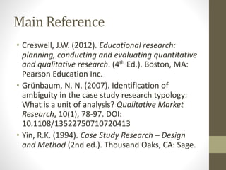 Main Reference
• Creswell, J.W. (2012). Educational research:
planning, conducting and evaluating quantitative
and qualitative research. (4th Ed.). Boston, MA:
Pearson Education Inc.
• Grünbaum, N. N. (2007). Identification of
ambiguity in the case study research typology:
What is a unit of analysis? Qualitative Market
Research, 10(1), 78-97. DOI:
10.1108/13522750710720413
• Yin, R.K. (1994). Case Study Research – Design
and Method (2nd ed.). Thousand Oaks, CA: Sage.
 