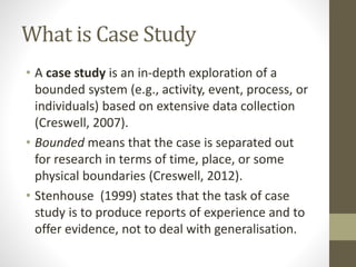 What is Case Study
• A case study is an in-depth exploration of a
bounded system (e.g., activity, event, process, or
individuals) based on extensive data collection
(Creswell, 2007).
• Bounded means that the case is separated out
for research in terms of time, place, or some
physical boundaries (Creswell, 2012).
• Stenhouse (1999) states that the task of case
study is to produce reports of experience and to
offer evidence, not to deal with generalisation.
 