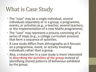 What is Case Study
• The “case” may be a single individual, several
individuals separately or in a group, a programme,
events, or activities (e.g., a teacher, several teachers,
or the implementation of a new Maths programme).
• The “case” may represent a process consisting of a
series of steps (e.g., a college curriculum process)
that form a sequence of activities.
• A case study differs from ethnography as it focuses
on a programme, event, or activity involving
individuals rather than a group.
• Also, a researcher in a case study is more interested
in describing the activities of the group instead of
identifying shared patterns of behaviour exhibited
by the group.
 