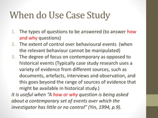 When do Use Case Study
1. The types of questions to be answered (to answer how
and why questions)
2. The extent of control over behavioural events (when
the relevant behaviour cannot be manipulated)
3. The degree of focus on contemporary as opposed to
historical events (Typically case study research uses a
variety of evidence from different sources, such as
documents, artefacts, interviews and observation, and
this goes beyond the range of sources of evidence that
might be available in historical study.)
It is useful when “A how or why question is being asked
about a contemporary set of events over which the
investigator has little or no control” (Yin, 1994, p.9).
 