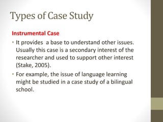 Types of Case Study
Instrumental Case
• It provides a base to understand other issues.
Usually this case is a secondary interest of the
researcher and used to support other interest
(Stake, 2005).
• For example, the issue of language learning
might be studied in a case study of a bilingual
school.
 