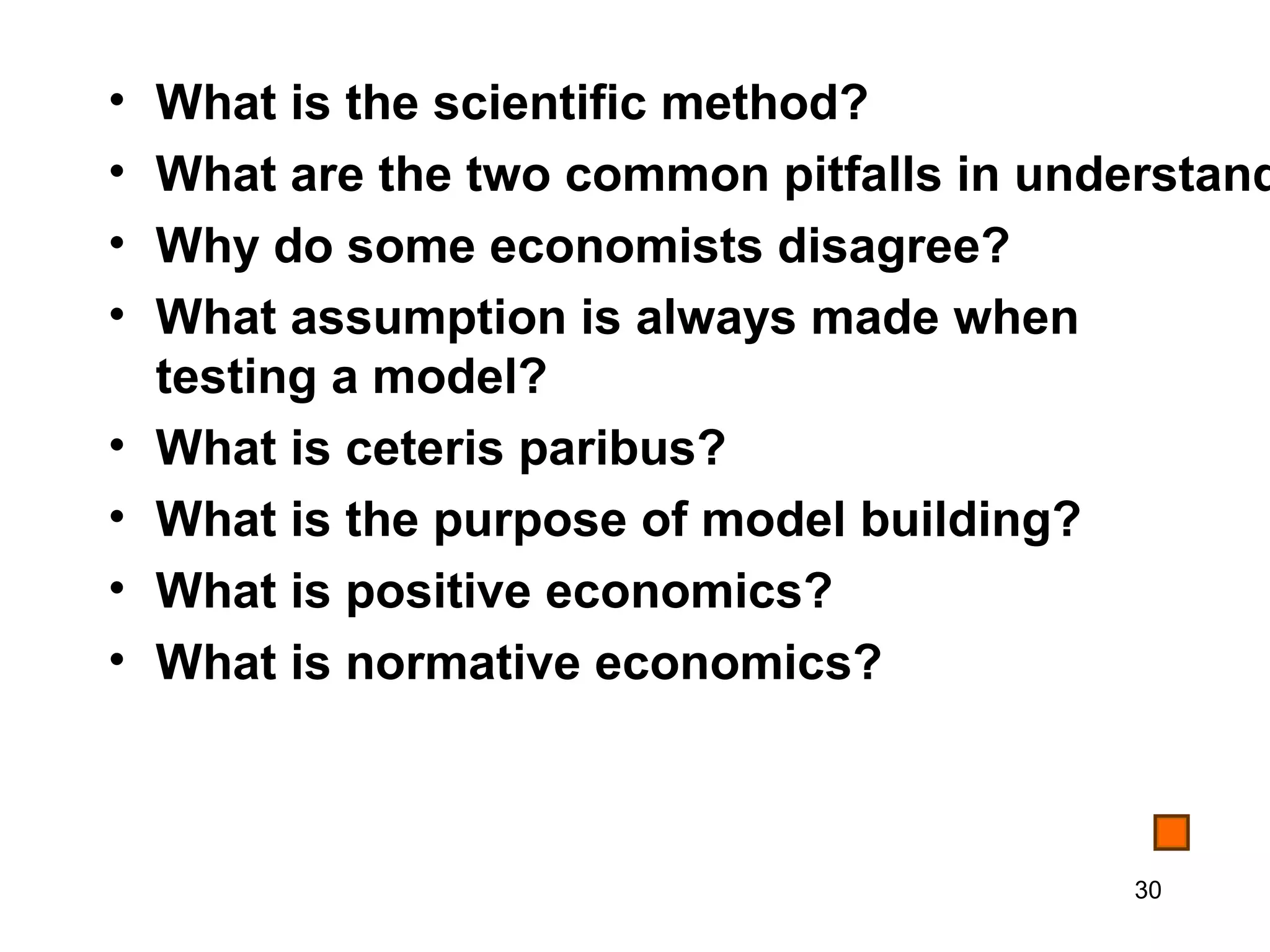 •   What is the scientific method?
•   What are the two common pitfalls in understand
•   Why do some economists disagree?
•   What assumption is always made when
    testing a model?
•   What is ceteris paribus?
•   What is the purpose of model building?
•   What is positive economics?
•   What is normative economics?



                                           30
 