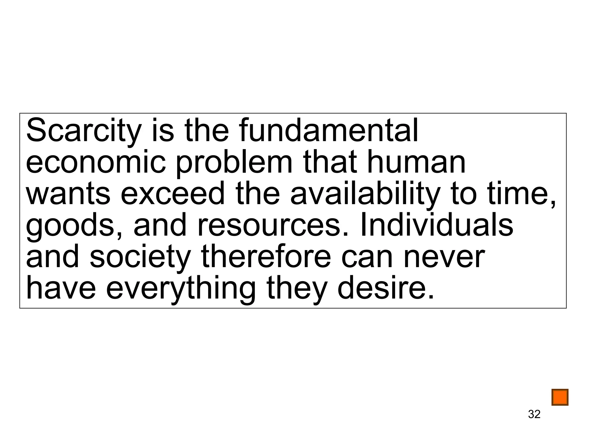 Scarcity is the fundamental
economic problem that human
wants exceed the availability to time,
goods, and resources. Individuals
and society therefore can never
have everything they desire.


                                   32
 