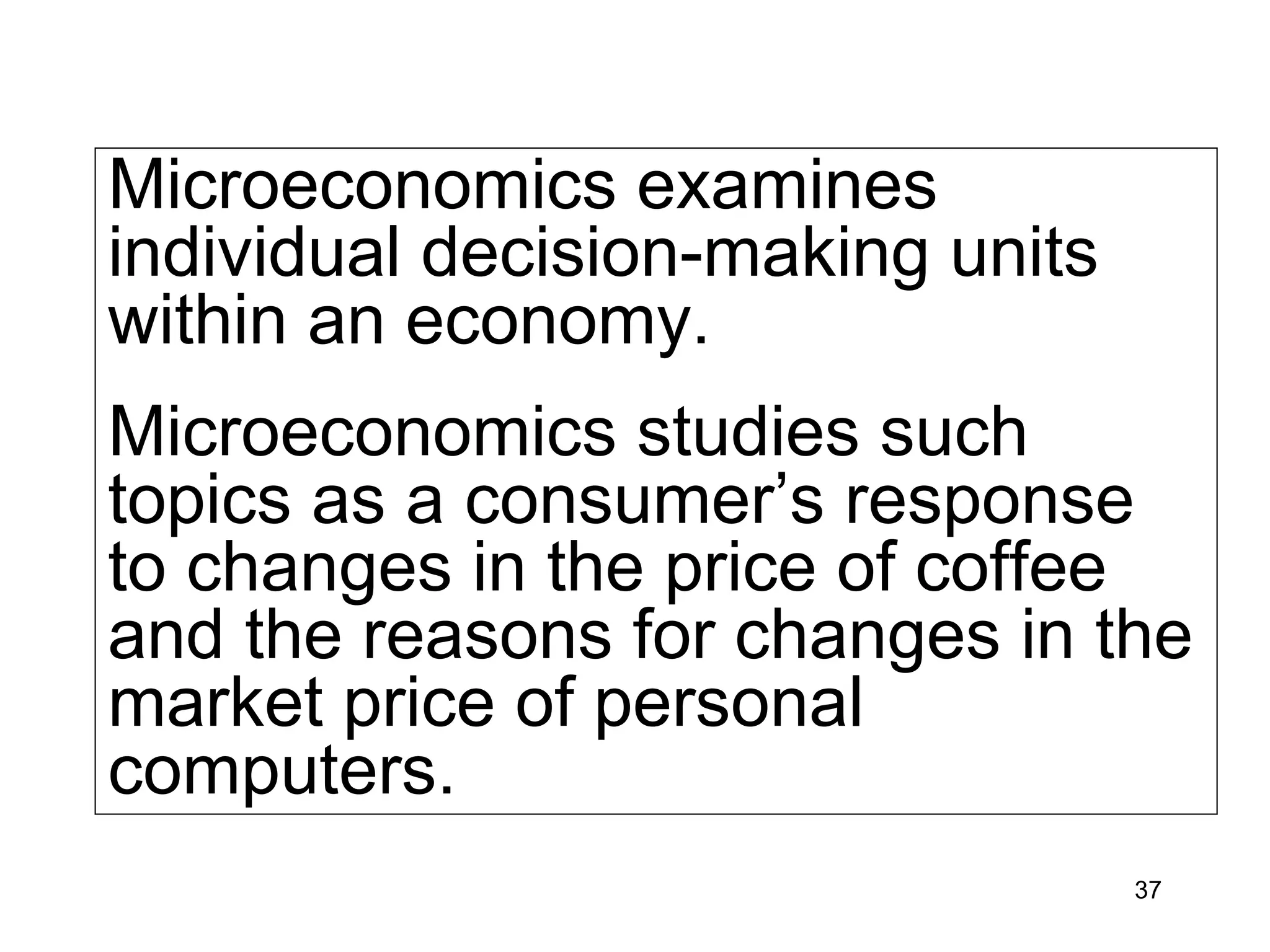Microeconomics examines
individual decision-making units
within an economy.
Microeconomics studies such
topics as a consumer’s response
to changes in the price of coffee
and the reasons for changes in the
market price of personal
computers.
                                   37
 