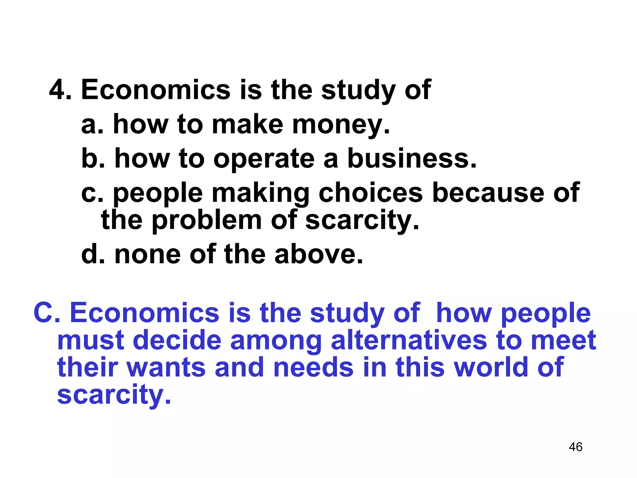 4. Economics is the study of
    a. how to make money.
    b. how to operate a business.
    c. people making choices because of
      the problem of scarcity.
    d. none of the above.

C. Economics is the study of how people
 must decide among alternatives to meet
 their wants and needs in this world of
 scarcity.
                                      46
 