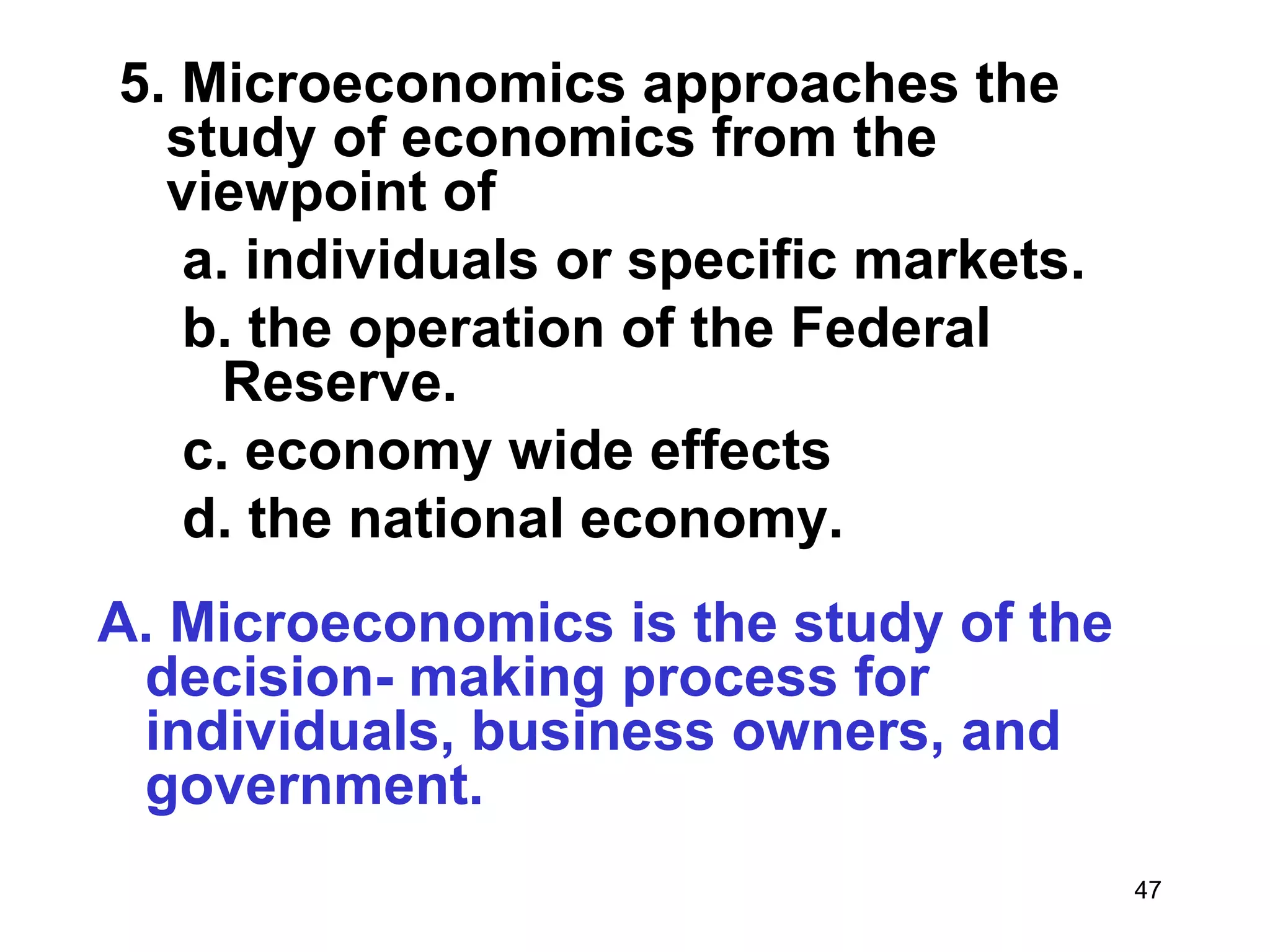 5. Microeconomics approaches the
  study of economics from the
  viewpoint of
   a. individuals or specific markets.
   b. the operation of the Federal
     Reserve.
   c. economy wide effects
   d. the national economy.
A. Microeconomics is the study of the
 decision- making process for
 individuals, business owners, and
 government.
                                         47
 