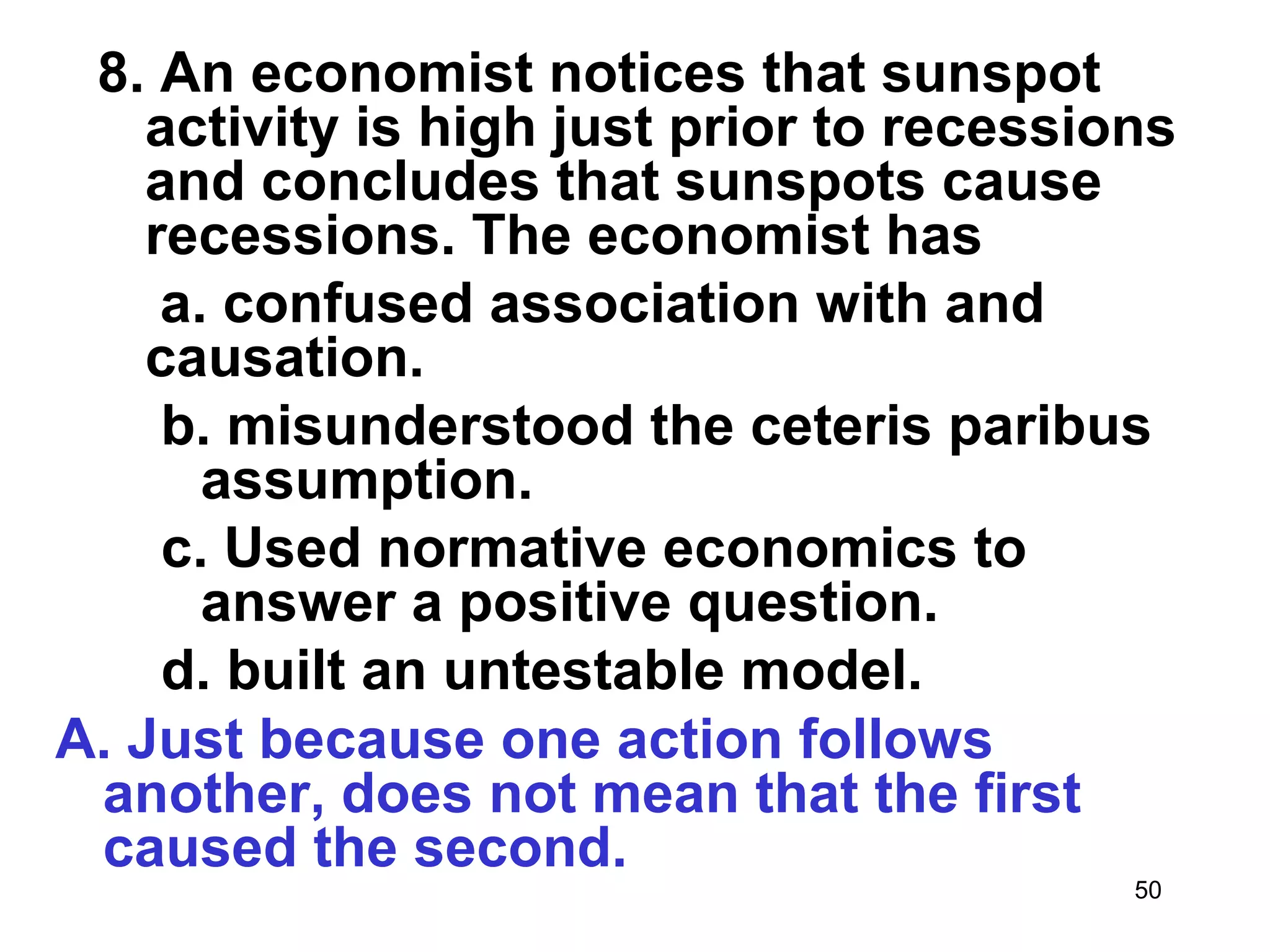 8. An economist notices that sunspot
    activity is high just prior to recessions
    and concludes that sunspots cause
    recessions. The economist has
     a. confused association with and
    causation.
     b. misunderstood the ceteris paribus
       assumption.
     c. Used normative economics to
       answer a positive question.
     d. built an untestable model.
A. Just because one action follows
 another, does not mean that the first
 caused the second.
                                           50
 