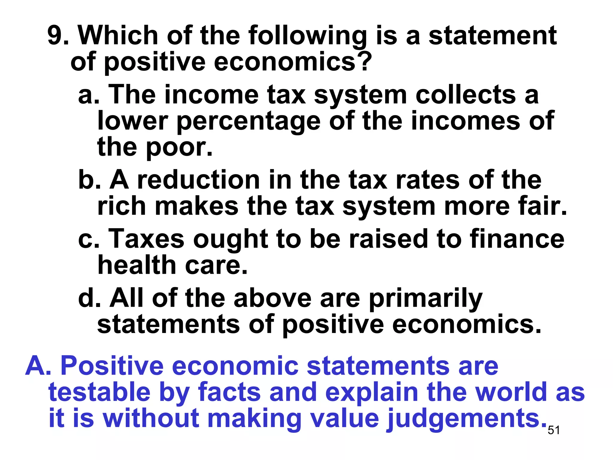 9. Which of the following is a statement
   of positive economics?
    a. The income tax system collects a
      lower percentage of the incomes of
      the poor.
    b. A reduction in the tax rates of the
      rich makes the tax system more fair.
    c. Taxes ought to be raised to finance
      health care.
    d. All of the above are primarily
      statements of positive economics.
A. Positive economic statements are
 testable by facts and explain the world as
 it is without making value judgements.51
 