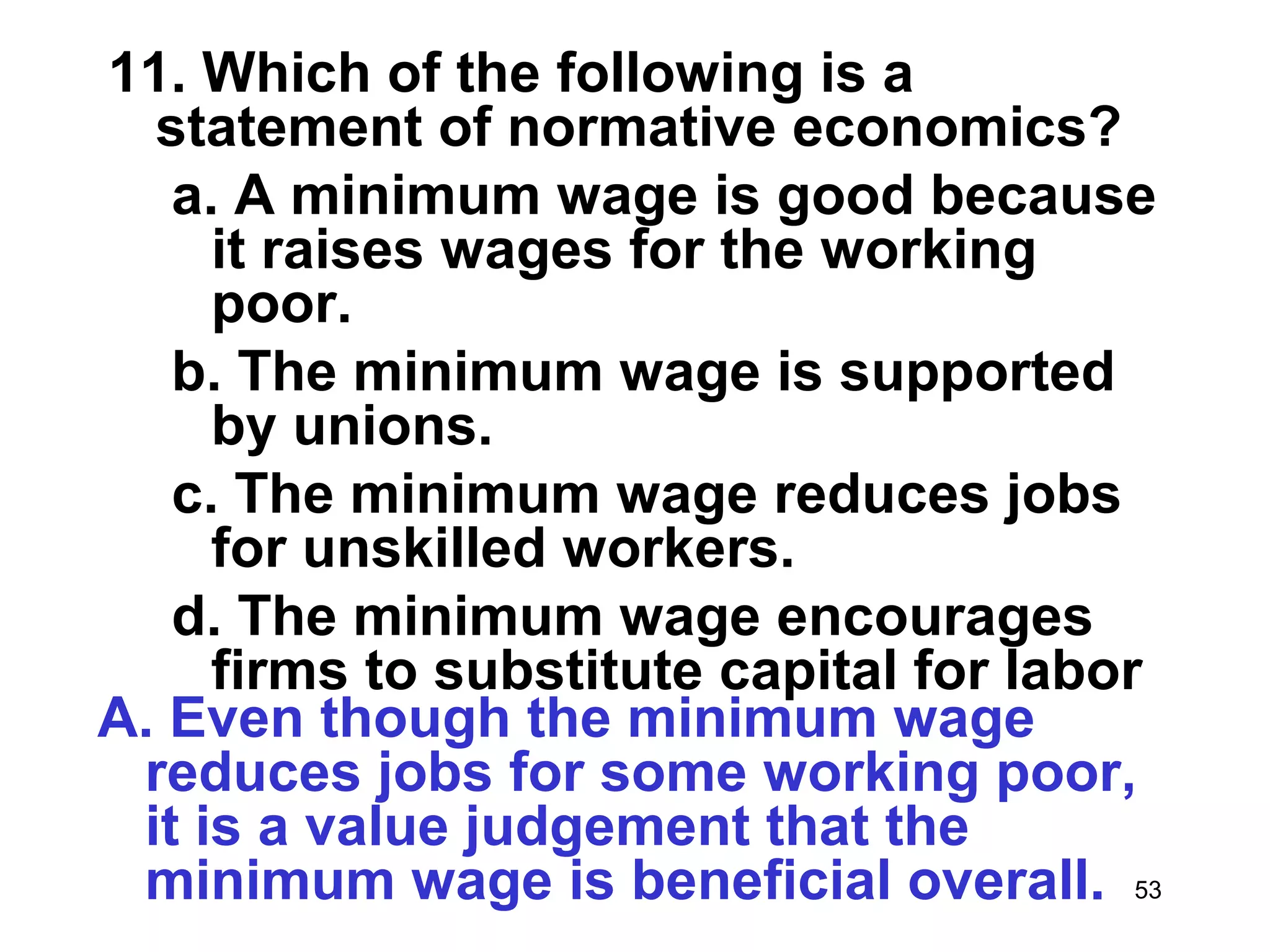 11. Which of the following is a
  statement of normative economics?
   a. A minimum wage is good because
     it raises wages for the working
     poor.
   b. The minimum wage is supported
     by unions.
   c. The minimum wage reduces jobs
     for unskilled workers.
   d. The minimum wage encourages
     firms to substitute capital for labor
A. Even though the minimum wage
 reduces jobs for some working poor,
 it is a value judgement that the
 minimum wage is beneficial overall. 53
 