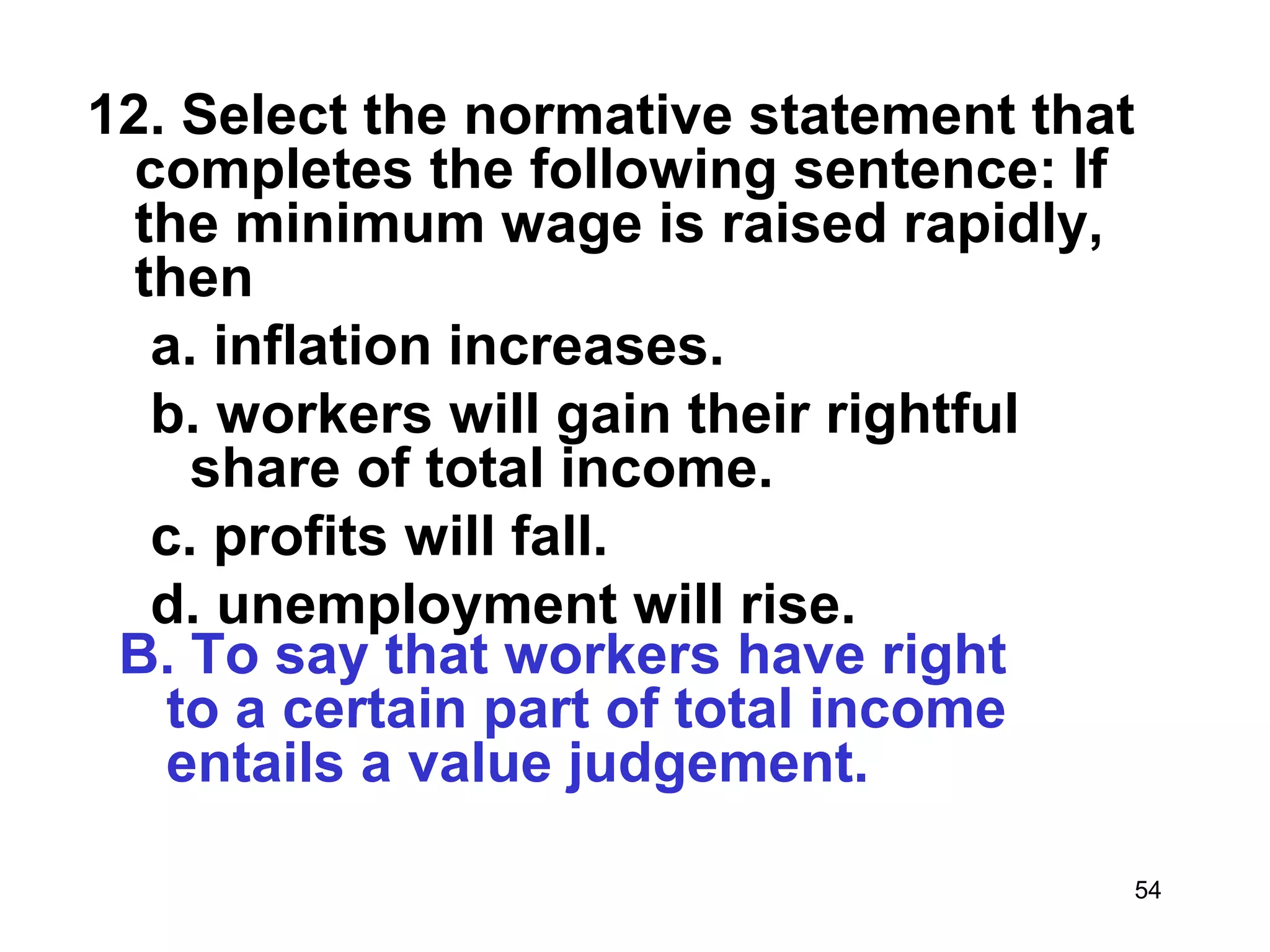 12. Select the normative statement that
  completes the following sentence: If
  the minimum wage is raised rapidly,
  then
   a. inflation increases.
   b. workers will gain their rightful
     share of total income.
   c. profits will fall.
   d. unemployment will rise.
 B. To say that workers have right
    to a certain part of total income
    entails a value judgement.

                                      54
 