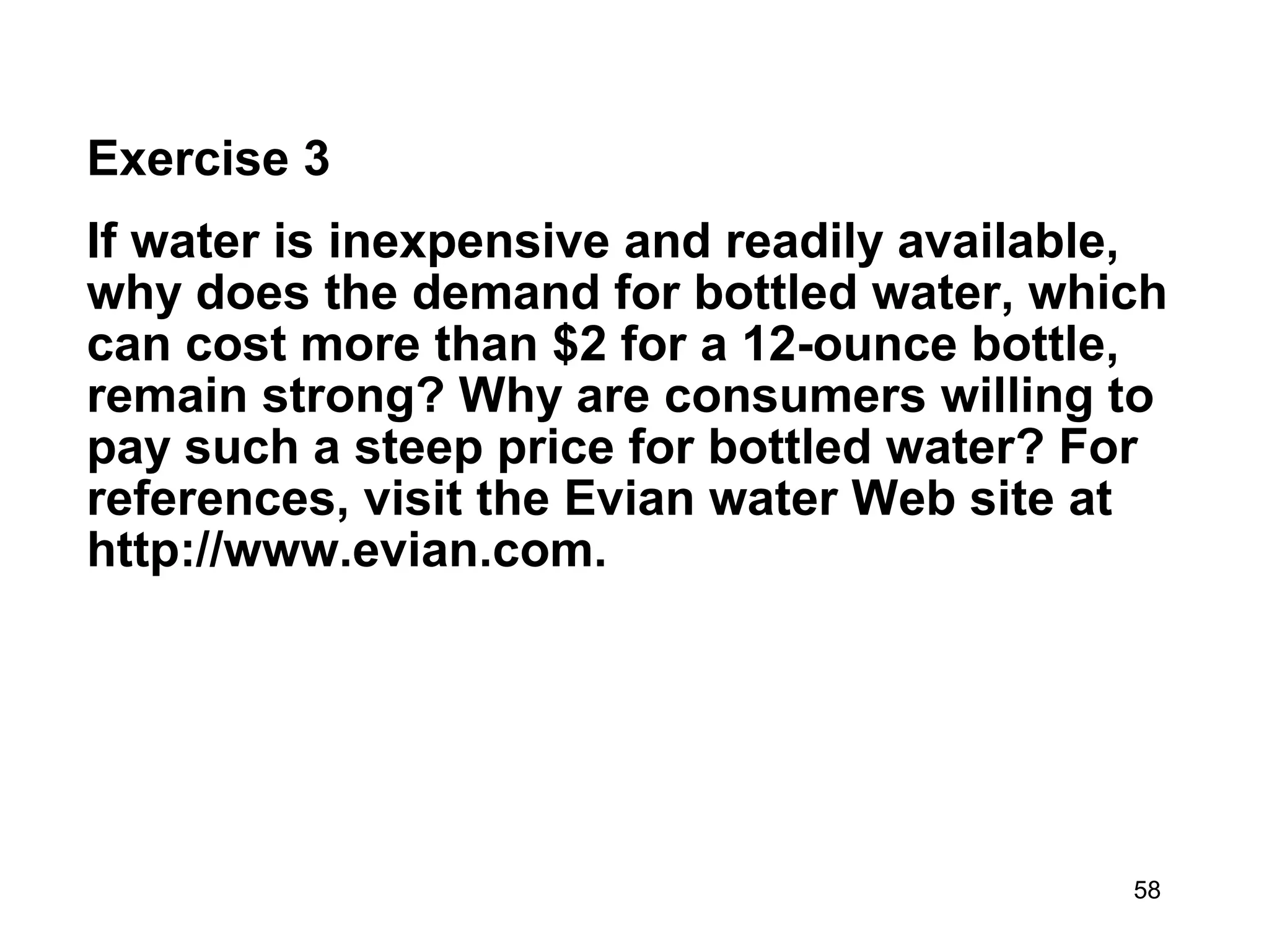 Exercise 3
If water is inexpensive and readily available,
why does the demand for bottled water, which
can cost more than $2 for a 12-ounce bottle,
remain strong? Why are consumers willing to
pay such a steep price for bottled water? For
references, visit the Evian water Web site at
http://www.evian.com.




                                            58
 