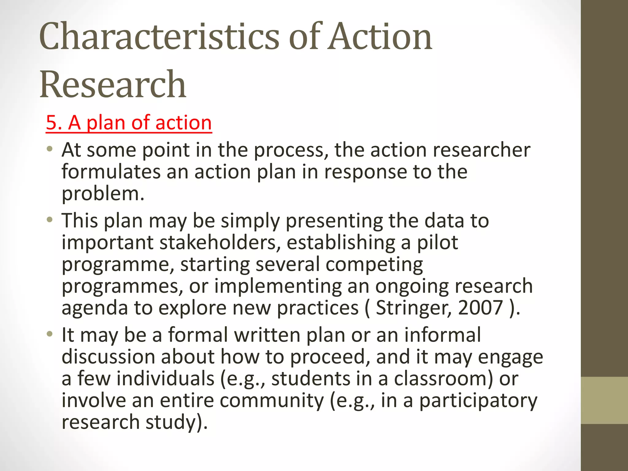 Characteristics of Action
Research
5. A plan of action
• At some point in the process, the action researcher
formulates an action plan in response to the
problem.
• This plan may be simply presenting the data to
important stakeholders, establishing a pilot
programme, starting several competing
programmes, or implementing an ongoing research
agenda to explore new practices ( Stringer, 2007 ).
• It may be a formal written plan or an informal
discussion about how to proceed, and it may engage
a few individuals (e.g., students in a classroom) or
involve an entire community (e.g., in a participatory
research study).
 