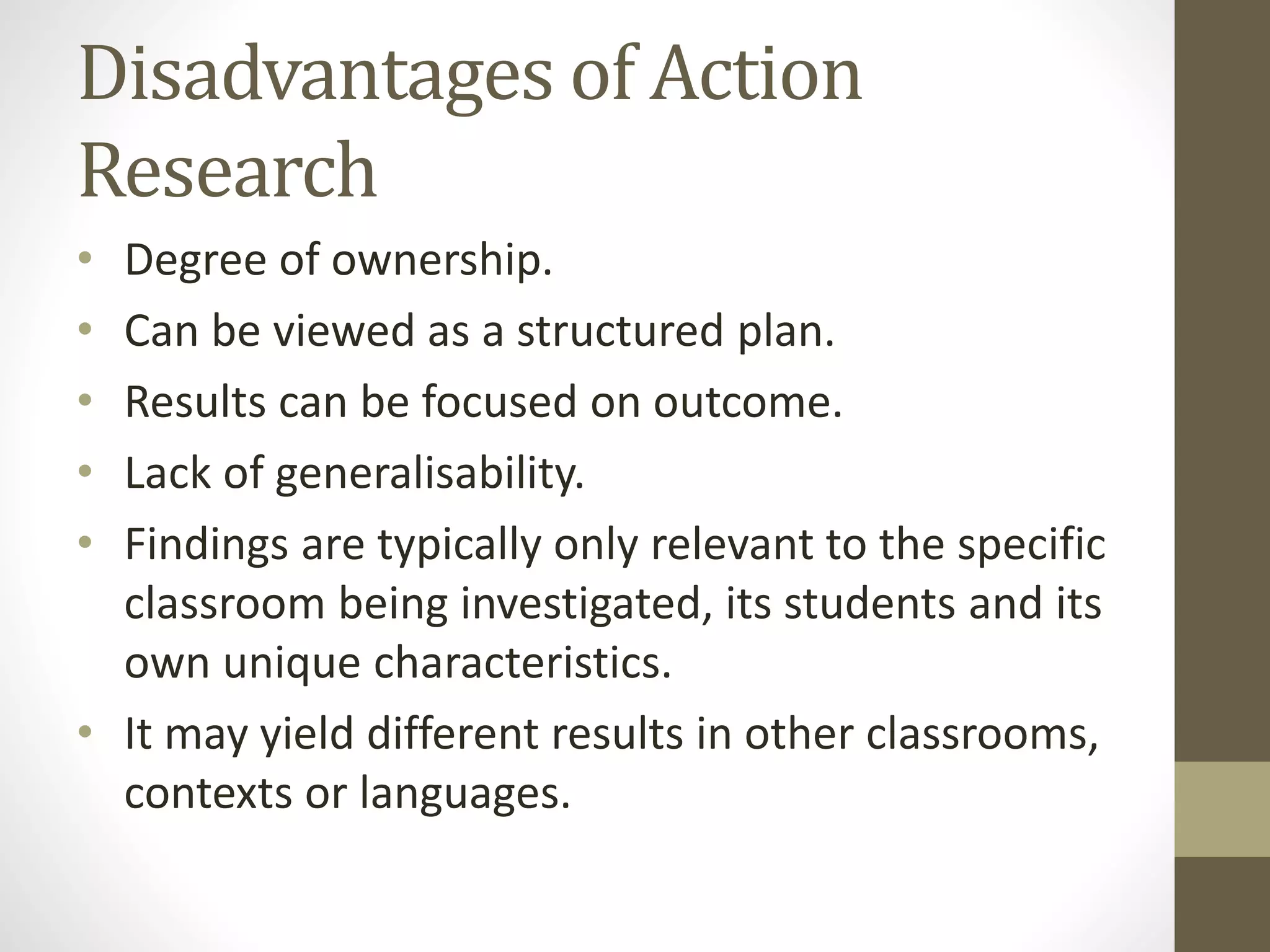 Disadvantages of Action
Research
• Degree of ownership.
• Can be viewed as a structured plan.
• Results can be focused on outcome.
• Lack of generalisability.
• Findings are typically only relevant to the specific
classroom being investigated, its students and its
own unique characteristics.
• It may yield different results in other classrooms,
contexts or languages.
 