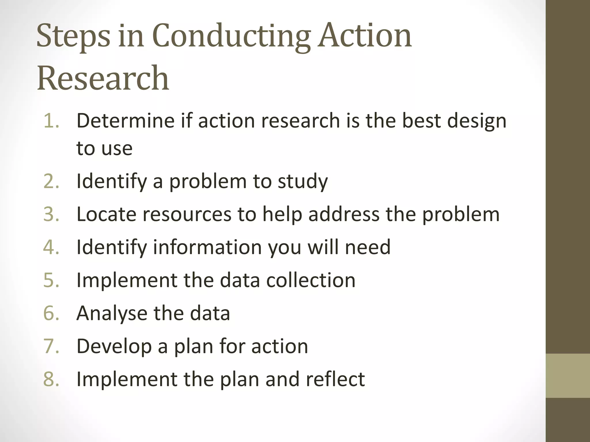 Steps in Conducting Action
Research
1. Determine if action research is the best design
to use
2. Identify a problem to study
3. Locate resources to help address the problem
4. Identify information you will need
5. Implement the data collection
6. Analyse the data
7. Develop a plan for action
8. Implement the plan and reflect
 