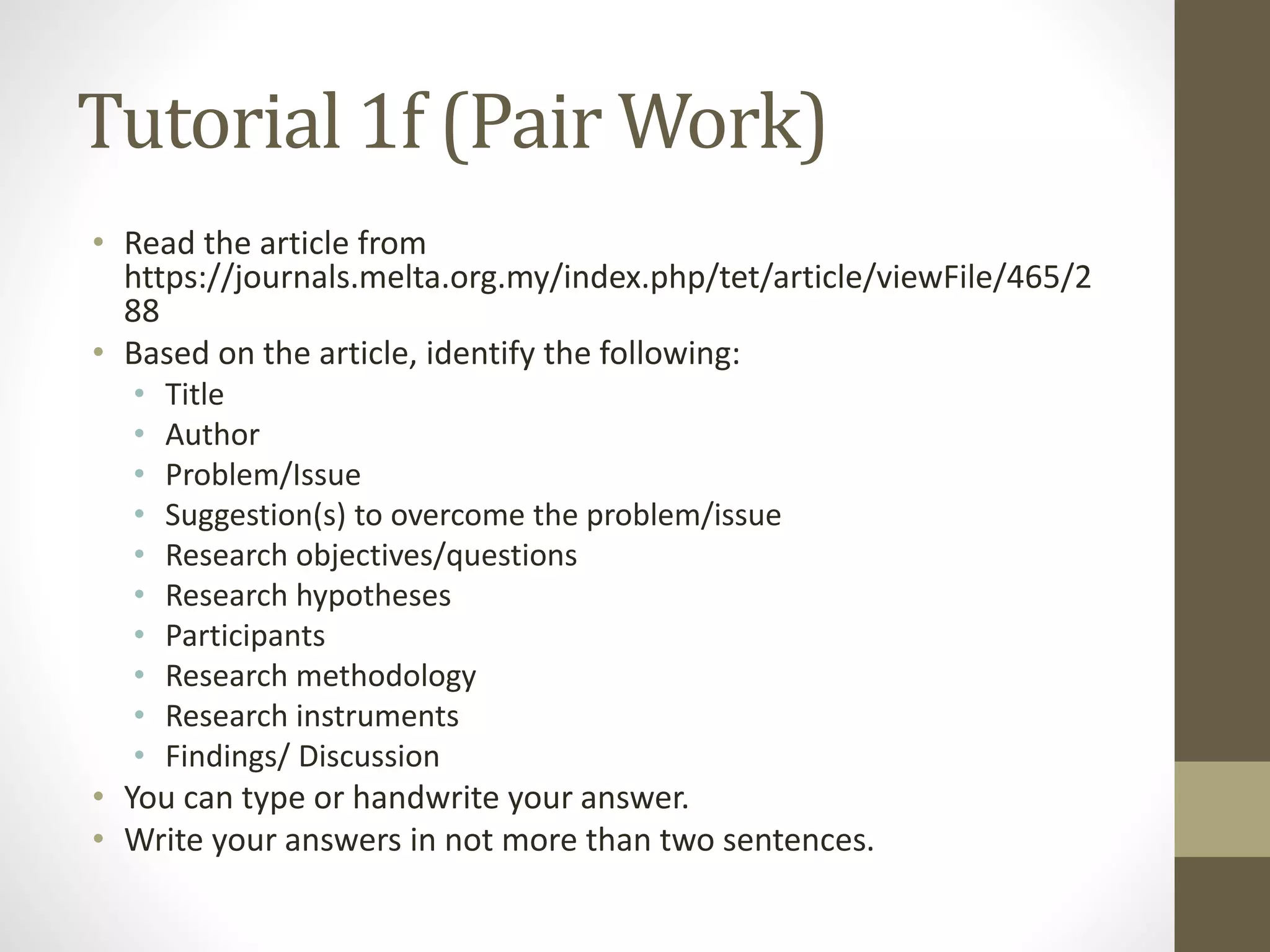 Tutorial 1f (Pair Work)
• Read the article from
https://journals.melta.org.my/index.php/tet/article/viewFile/465/2
88
• Based on the article, identify the following:
• Title
• Author
• Problem/Issue
• Suggestion(s) to overcome the problem/issue
• Research objectives/questions
• Research hypotheses
• Participants
• Research methodology
• Research instruments
• Findings/ Discussion
• You can type or handwrite your answer.
• Write your answers in not more than two sentences.
 