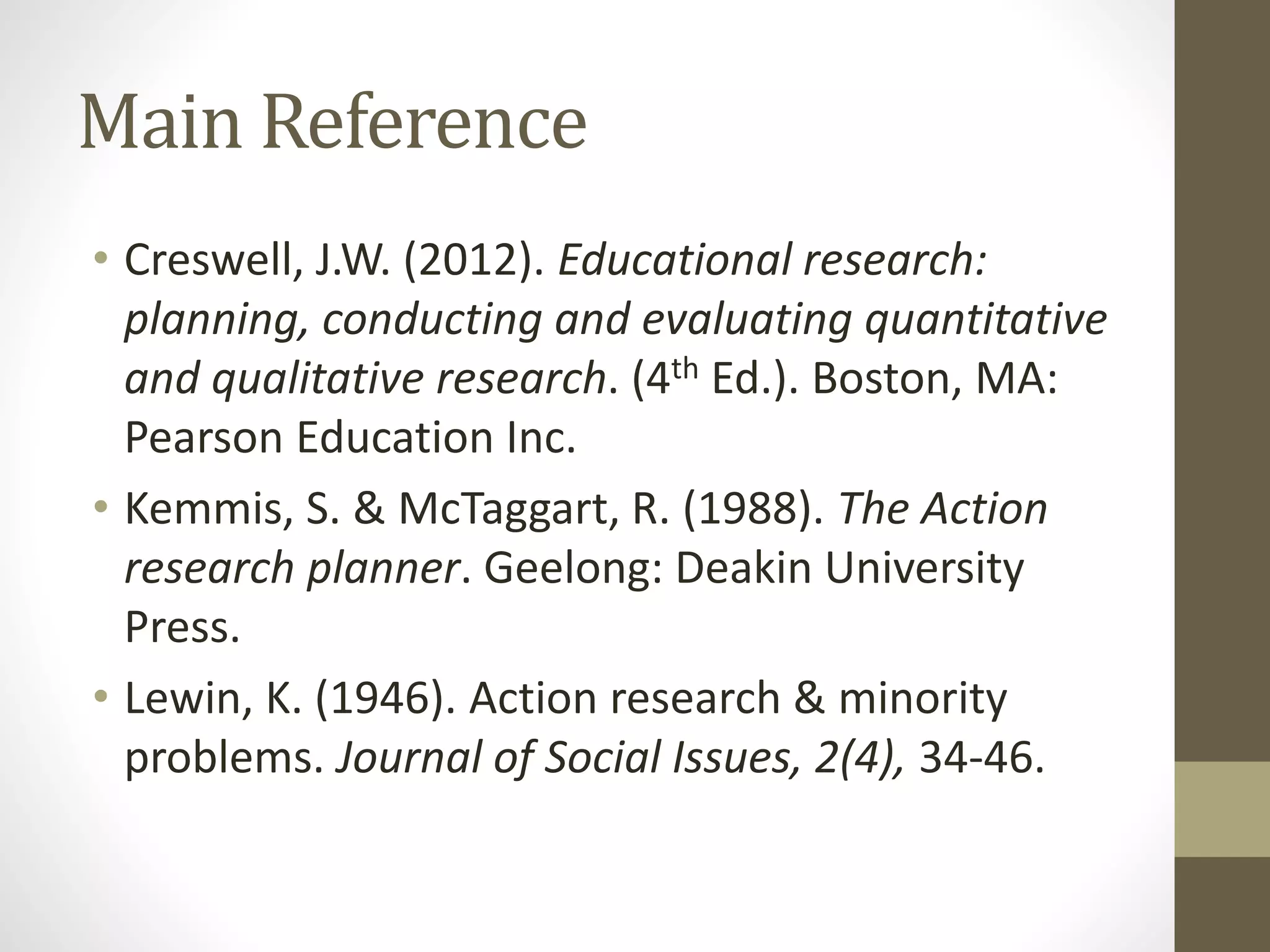 Main Reference
• Creswell, J.W. (2012). Educational research:
planning, conducting and evaluating quantitative
and qualitative research. (4th Ed.). Boston, MA:
Pearson Education Inc.
• Kemmis, S. & McTaggart, R. (1988). The Action
research planner. Geelong: Deakin University
Press.
• Lewin, K. (1946). Action research & minority
problems. Journal of Social Issues, 2(4), 34-46.
 
