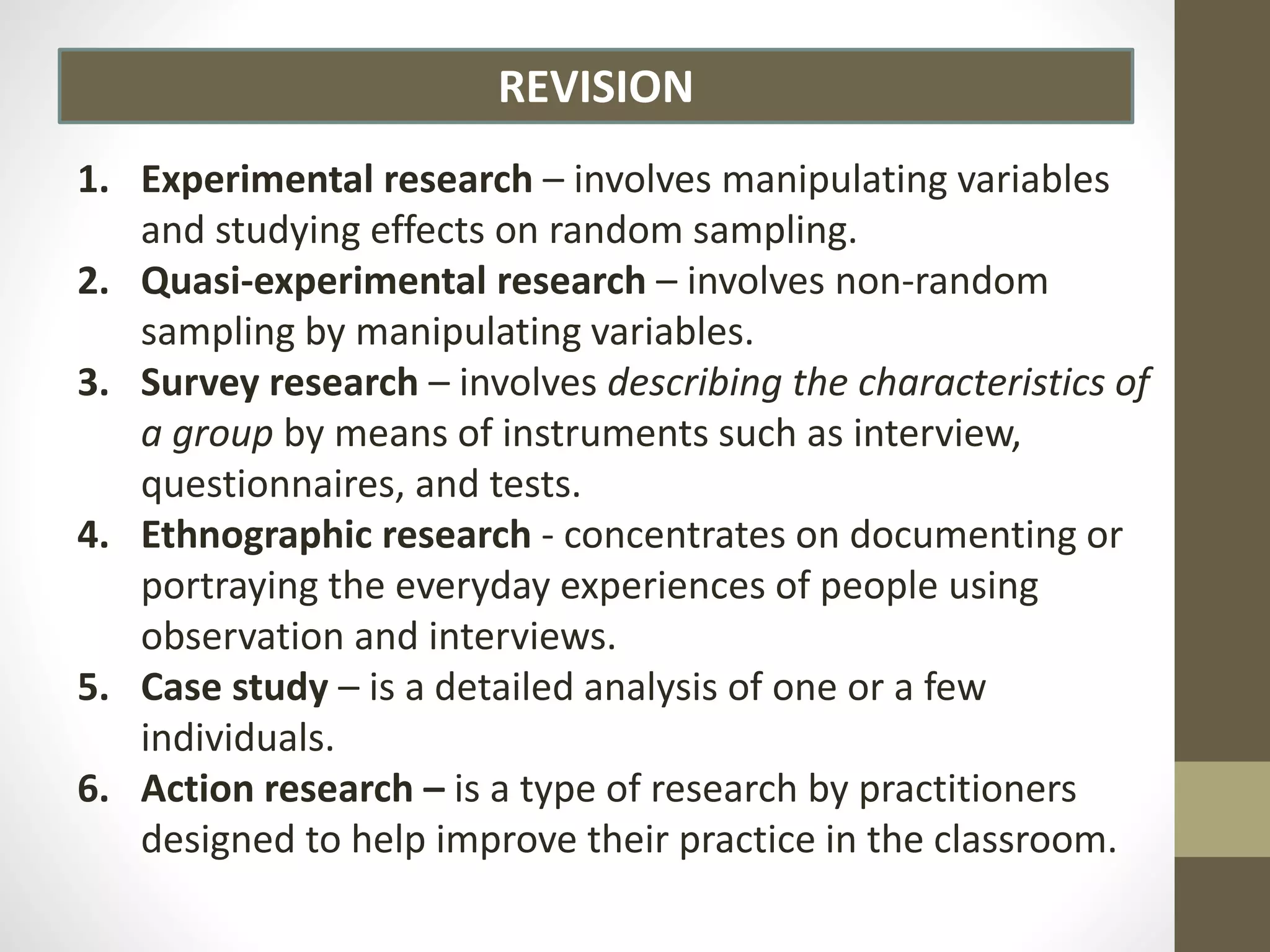REVISION
1. Experimental research – involves manipulating variables
and studying effects on random sampling.
2. Quasi-experimental research – involves non-random
sampling by manipulating variables.
3. Survey research – involves describing the characteristics of
a group by means of instruments such as interview,
questionnaires, and tests.
4. Ethnographic research - concentrates on documenting or
portraying the everyday experiences of people using
observation and interviews.
5. Case study – is a detailed analysis of one or a few
individuals.
6. Action research – is a type of research by practitioners
designed to help improve their practice in the classroom.
 