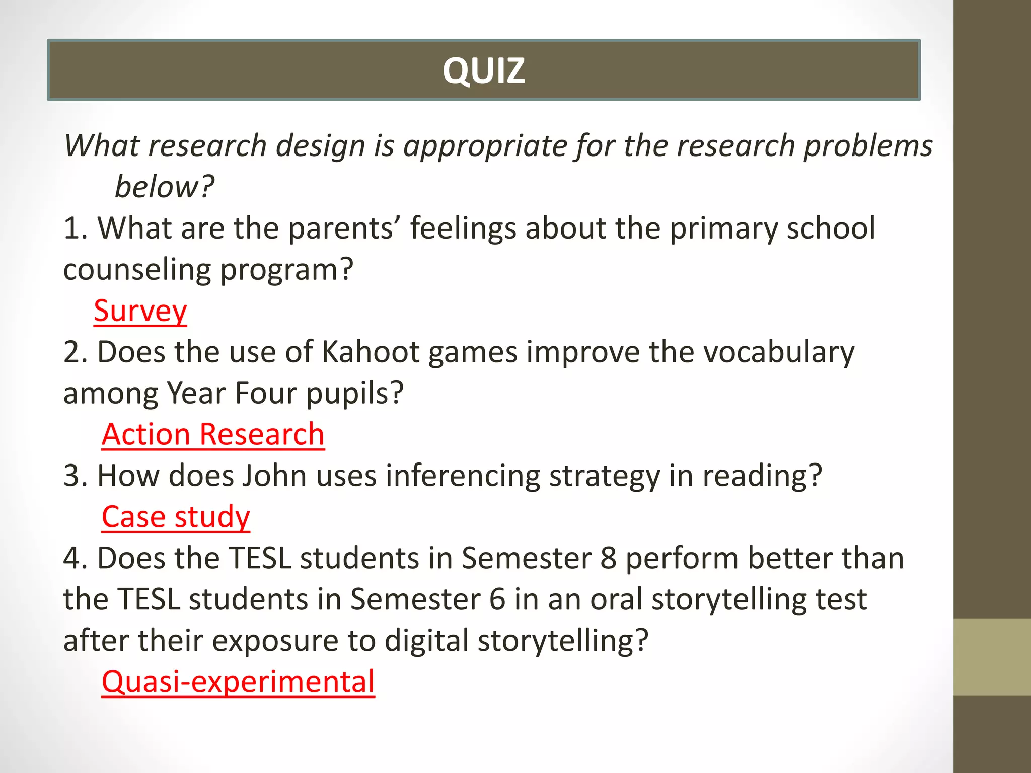 QUIZ
What research design is appropriate for the research problems
below?
1. What are the parents’ feelings about the primary school
counseling program?
Survey
2. Does the use of Kahoot games improve the vocabulary
among Year Four pupils?
Action Research
3. How does John uses inferencing strategy in reading?
Case study
4. Does the TESL students in Semester 8 perform better than
the TESL students in Semester 6 in an oral storytelling test
after their exposure to digital storytelling?
Quasi-experimental
 