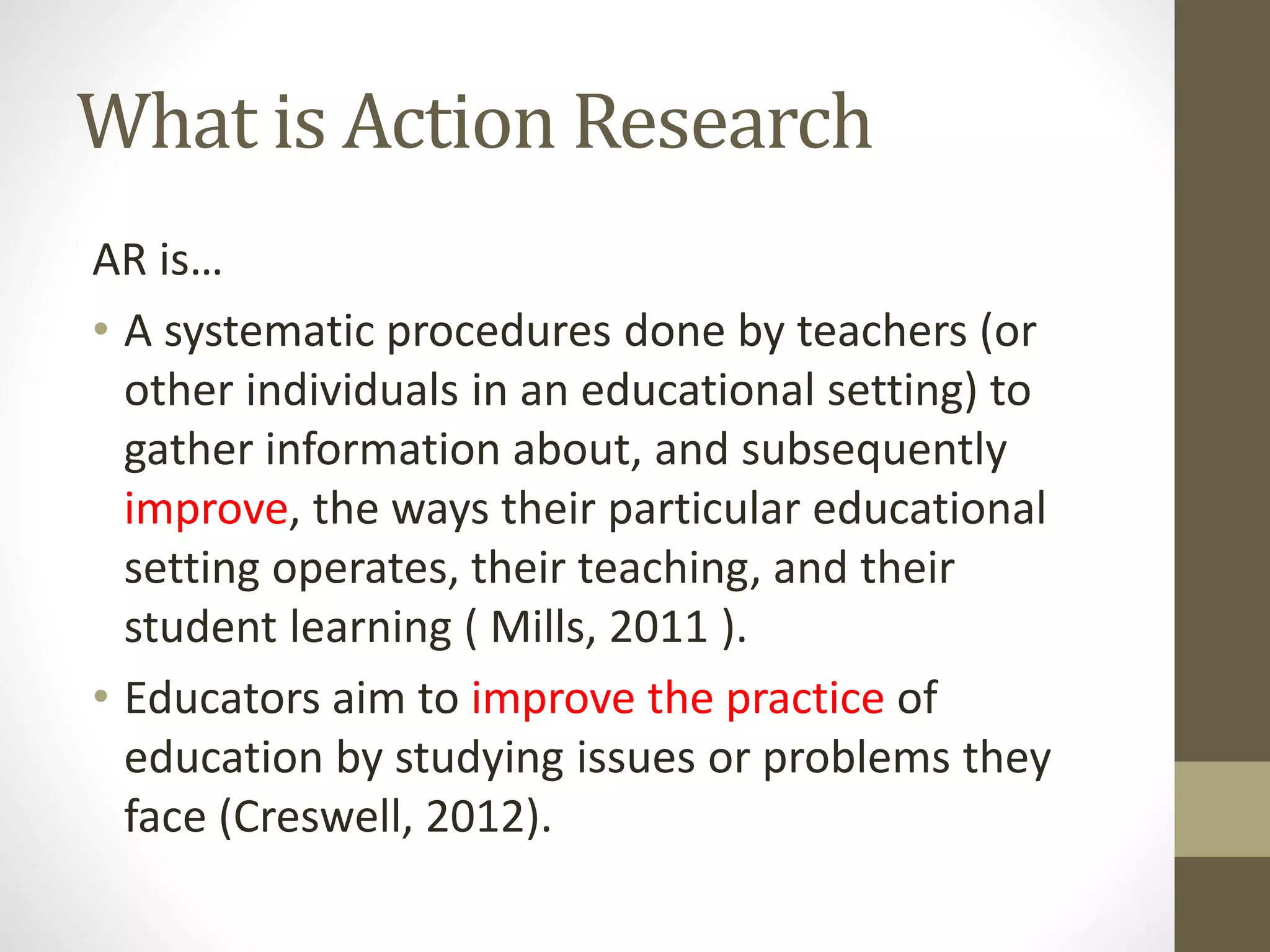 What is Action Research
AR is…
• A systematic procedures done by teachers (or
other individuals in an educational setting) to
gather information about, and subsequently
improve, the ways their particular educational
setting operates, their teaching, and their
student learning ( Mills, 2011 ).
• Educators aim to improve the practice of
education by studying issues or problems they
face (Creswell, 2012).
 