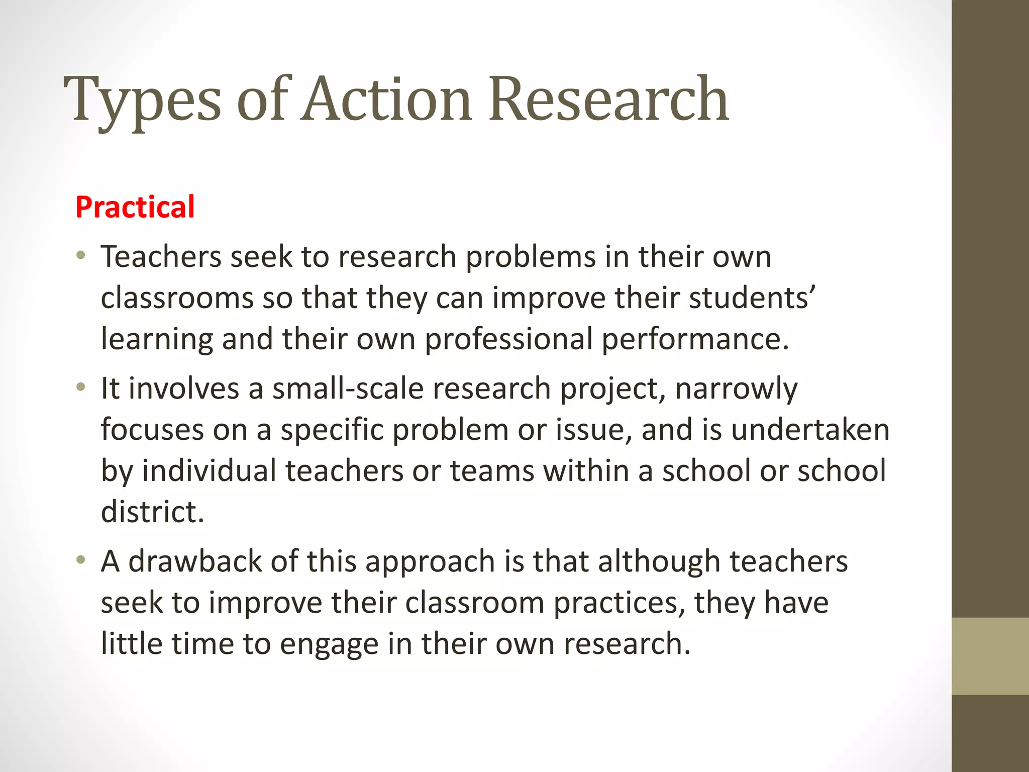 Types of Action Research
Practical
• Teachers seek to research problems in their own
classrooms so that they can improve their students’
learning and their own professional performance.
• It involves a small-scale research project, narrowly
focuses on a specific problem or issue, and is undertaken
by individual teachers or teams within a school or school
district.
• A drawback of this approach is that although teachers
seek to improve their classroom practices, they have
little time to engage in their own research.
 