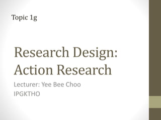 Research Design:
Action Research
Lecturer: Yee Bee Choo
IPGKTHO
Topic 1g
 