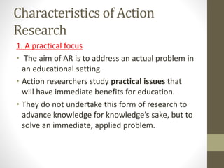 Characteristics of Action
Research
1. A practical focus
• The aim of AR is to address an actual problem in
an educational setting.
• Action researchers study practical issues that
will have immediate benefits for education.
• They do not undertake this form of research to
advance knowledge for knowledge’s sake, but to
solve an immediate, applied problem.
 
