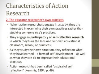 Characteristics of Action
Research
2. The educator-researcher’s own practices
• When action researchers engage in a study, they are
interested in examining their own practices rather than
studying someone else’s practices.
• They engage in participatory or self-reflective research
in which they turn the lens on their own educational
classroom, school, or practices.
• As they study their own situation, they reflect on what
they have learned—a form of self-development—as well
as what they can do to improve their educational
practices.
• Action research has been called “a spiral of self
reflection” (Kemmis, 1994, p. 46).
 