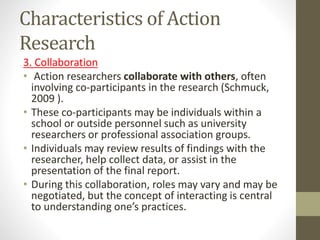 Characteristics of Action
Research
3. Collaboration
• Action researchers collaborate with others, often
involving co-participants in the research (Schmuck,
2009 ).
• These co-participants may be individuals within a
school or outside personnel such as university
researchers or professional association groups.
• Individuals may review results of findings with the
researcher, help collect data, or assist in the
presentation of the final report.
• During this collaboration, roles may vary and may be
negotiated, but the concept of interacting is central
to understanding one’s practices.
 