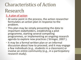 Characteristics of Action
Research
5. A plan of action
• At some point in the process, the action researcher
formulates an action plan in response to the
problem.
• This plan may be simply presenting the data to
important stakeholders, establishing a pilot
programme, starting several competing
programmes, or implementing an ongoing research
agenda to explore new practices ( Stringer, 2007 ).
• It may be a formal written plan or an informal
discussion about how to proceed, and it may engage
a few individuals (e.g., students in a classroom) or
involve an entire community (e.g., in a participatory
research study).
 