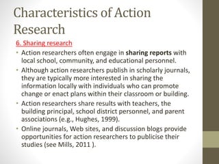Characteristics of Action
Research
6. Sharing research
• Action researchers often engage in sharing reports with
local school, community, and educational personnel.
• Although action researchers publish in scholarly journals,
they are typically more interested in sharing the
information locally with individuals who can promote
change or enact plans within their classroom or building.
• Action researchers share results with teachers, the
building principal, school district personnel, and parent
associations (e.g., Hughes, 1999).
• Online journals, Web sites, and discussion blogs provide
opportunities for action researchers to publicise their
studies (see Mills, 2011 ).
 