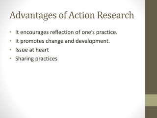 Advantages of Action Research
• It encourages reflection of one’s practice.
• It promotes change and development.
• Issue at heart
• Sharing practices
 