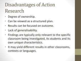 Disadvantages of Action
Research
• Degree of ownership.
• Can be viewed as a structured plan.
• Results can be focused on outcome.
• Lack of generalisability.
• Findings are typically only relevant to the specific
classroom being investigated, its students and its
own unique characteristics.
• It may yield different results in other classrooms,
contexts or languages.
 