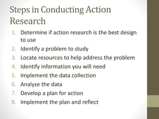 Steps in Conducting Action
Research
1. Determine if action research is the best design
to use
2. Identify a problem to study
3. Locate resources to help address the problem
4. Identify information you will need
5. Implement the data collection
6. Analyse the data
7. Develop a plan for action
8. Implement the plan and reflect
 