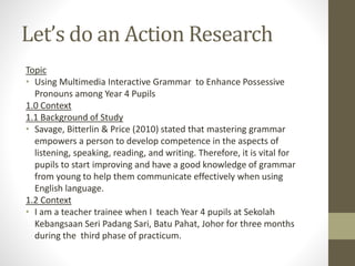 Let’s do an Action Research
Topic
• Using Multimedia Interactive Grammar to Enhance Possessive
Pronouns among Year 4 Pupils
1.0 Context
1.1 Background of Study
• Savage, Bitterlin & Price (2010) stated that mastering grammar
empowers a person to develop competence in the aspects of
listening, speaking, reading, and writing. Therefore, it is vital for
pupils to start improving and have a good knowledge of grammar
from young to help them communicate effectively when using
English language.
1.2 Context
• I am a teacher trainee when I teach Year 4 pupils at Sekolah
Kebangsaan Seri Padang Sari, Batu Pahat, Johor for three months
during the third phase of practicum.
 