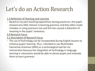 Let’s do an Action Research
1.3 Reflection of Teaching and Learning
• Based on my past teaching experiences during practicum, the pupils
showed very little interest in learning grammar and they often made
mistakes in using pronouns too and this has caused a distortion of
meaning in the pupils’ sentences.
2.0 Research Focus
2.1 Description of Research Focus
• The use of technology can be incorporated during English lessons to
enhance pupils’ learning. Thus, I decided to use Multimedia
Interactive Grammar (MIG) as a technological tool for my
intervention because the integration of technology in language
learning in classrooms would be able to attract pupils and motivate
them to learn grammar.
 