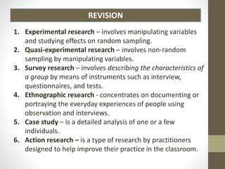 REVISION
1. Experimental research – involves manipulating variables
and studying effects on random sampling.
2. Quasi-experimental research – involves non-random
sampling by manipulating variables.
3. Survey research – involves describing the characteristics of
a group by means of instruments such as interview,
questionnaires, and tests.
4. Ethnographic research - concentrates on documenting or
portraying the everyday experiences of people using
observation and interviews.
5. Case study – is a detailed analysis of one or a few
individuals.
6. Action research – is a type of research by practitioners
designed to help improve their practice in the classroom.
 