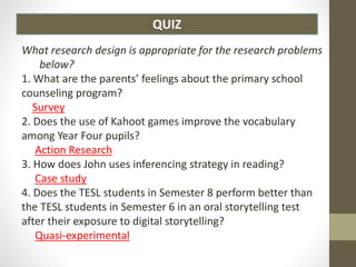 QUIZ
What research design is appropriate for the research problems
below?
1. What are the parents’ feelings about the primary school
counseling program?
Survey
2. Does the use of Kahoot games improve the vocabulary
among Year Four pupils?
Action Research
3. How does John uses inferencing strategy in reading?
Case study
4. Does the TESL students in Semester 8 perform better than
the TESL students in Semester 6 in an oral storytelling test
after their exposure to digital storytelling?
Quasi-experimental
 