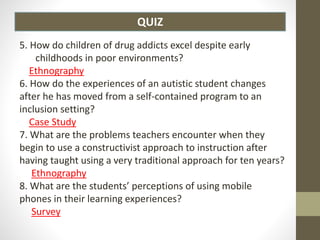 QUIZ
5. How do children of drug addicts excel despite early
childhoods in poor environments?
Ethnography
6. How do the experiences of an autistic student changes
after he has moved from a self-contained program to an
inclusion setting?
Case Study
7. What are the problems teachers encounter when they
begin to use a constructivist approach to instruction after
having taught using a very traditional approach for ten years?
Ethnography
8. What are the students’ perceptions of using mobile
phones in their learning experiences?
Survey
 