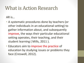 What is Action Research
AR is…
• A systematic procedures done by teachers (or
other individuals in an educational setting) to
gather information about, and subsequently
improve, the ways their particular educational
setting operates, their teaching, and their
student learning ( Mills, 2011 ).
• Educators aim to improve the practice of
education by studying issues or problems they
face (Creswell, 2012).
 