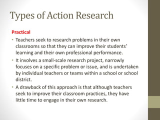 Types of Action Research
Practical
• Teachers seek to research problems in their own
classrooms so that they can improve their students’
learning and their own professional performance.
• It involves a small-scale research project, narrowly
focuses on a specific problem or issue, and is undertaken
by individual teachers or teams within a school or school
district.
• A drawback of this approach is that although teachers
seek to improve their classroom practices, they have
little time to engage in their own research.
 